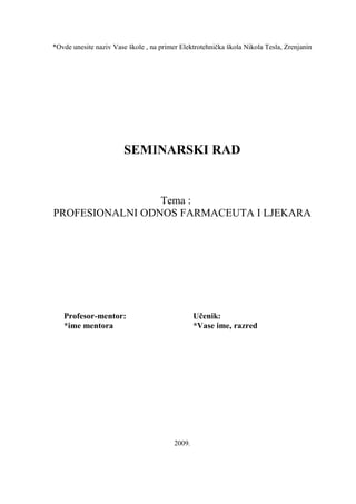 *Ovde unesite naziv Vase škole , na primer Elektrotehnička škola Nikola Tesla, Zrenjanin
SEMINARSKI RAD
Tema :
PROFESIONALNI ODNOS FARMACEUTA I LJEKARA
Profesor-mentor: Učenik:
*ime mentora *Vase ime, razred
2009.
 