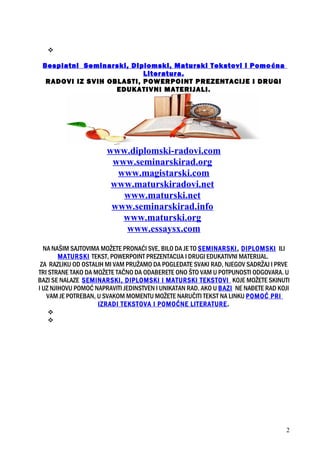 
Besplatni Seminarski, Diplomski, Maturski Tekstovi i Pomoćna
Literatura.
RADOVI IZ SVIH OBLASTI, POWERPOINT PREZENTACIJE I DRUGI
EDUKATIVNI MATERIJALI.
www.diplomski-radovi.com
www.seminarskirad.org
www.magistarski.com
www.maturskiradovi.net
www.maturski.net
www.seminarskirad.info
www.maturski.org
www.essaysx.com
NA NAŠIM SAJTOVIMA MOŽETE PRONAĆI SVE, BILO DA JE TO SEMINARSKI, DIPLOMSKI ILI
MATURSKI TEKST, POWERPOINT PREZENTACIJA I DRUGI EDUKATIVNI MATERIJAL.
ZA RAZLIKU OD OSTALIH MI VAM PRUŽAMO DA POGLEDATE SVAKI RAD, NJEGOV SADRŽAJ I PRVE
TRI STRANE TAKO DA MOŽETE TAČNO DA ODABERETE ONO ŠTO VAM U POTPUNOSTI ODGOVARA. U
BAZI SE NALAZE SEMINARSKI, DIPLOMSKI I MATURSKI TEKSTOVI KOJE MOŽETE SKINUTI
I UZ NJIHOVU POMOĆ NAPRAVITI JEDINSTVEN I UNIKATAN RAD. AKO U BAZI NE NAĐETE RAD KOJI
VAM JE POTREBAN, U SVAKOM MOMENTU MOŽETE NARUČITI TEKST NA LINKU POMOĆ PRI
IZRADI TEKSTOVA I POMOĆNE LITERATURE.


2
 