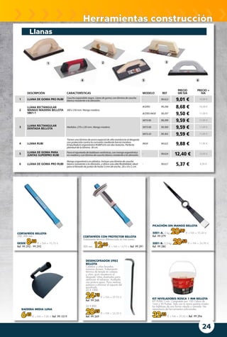 24
Herramientas construcción
CORTAFRÍOS BELLOTA
250, 300 mm.
DESDE 8,88 € + IVA = 10,75 €
Ref. 99.292 - 99.293
RAEDERA MEDIA LUNA
6,45 € + IVA = 7,80 € Ref. 99.1019
PICACHÓN SIN MANGO BELLOTA
5001-A. 2 kg. 20,99 € + IVA = 25,40 €
Ref. 99.279
5001-B. 2,5 kg. 20,58 € + IVA = 24,90 €
Ref. 99.280
KIT NIVELADORES ROSCA 1 MM BELLOTA
KIT PUSH 1 mm. Compuesto por 100 Calzos de
1mm y 50 Pushes. Solo con tu mano podrás nivelar
las baldosas de una forma rápida y cómoda. No
necesitarás de herramientas adicionales.
32,23 € + IVA = 39,00 € Ref. 99.294
CORTAFRÍOS CON PROTECTOR BELLOTA
Tratamiento térmico diferenciado en tres zonas.
300 mm. 12,36 € + IVA = 14,95 € Ref. 99.291
Llanas
DESCRIPCIÓN CARACTERÍSTICAS MODELO REF
PRECIO
SIN IVA
PRECIO +
IVA
1 LLANA DE GOMA PRO RUBI Cauchoexpandidonegro.Llanadegoma;conláminadecaucho
blancoresistentealaabrasión.
- 99.613 9,01 € 10,90 €
2
LLANA RECTANGULAR
MANGO MADERA BELLOTA
5861-1
300 x 150 mm.Mangomadera.
ACERO 99.298 8,68 € 10,50 €
ACEROINOX 99.297 9,50 € 11,50 €
3
LLANA RECTANGULAR
DENTADA BELLOTA
Medidas:270 x 135 mm.Mangomadera.
5873-06 99.299 9,59 € 11,60 €
5873-08 99.300 9,59 € 11,60 €
5873-10 99.301 9,59 € 11,60 €
4 LLANA RUBI
Tienenunaláminadeaceroespecialdealtaresistenciaaldesgaste
conproteccióncontralacorrosiónmediante barnizincoloro.
EmpuñaduraergonómicaRUBIFLEXcondostexturas.Perfecta
planituddelalámina.30 cm.
INOX 99.611 9,88 € 11,95 €
5
LLANA DE GOMA PARA
JUNTAS SUPERPRO RUBI
Paraelrejuntadodebaldosascerámicas,conmangoergonómico
enmaderayconláminadecauchoblancoresistentealaabrasión.
- 99.614 12,40 € 15,00 €
6 LLANA DE GOMA PRO RUBI
Mangoergonómicoenplástico.Incluyeunaláminadecaucho
blancoresistentealaabrasión,yofreceunaaltaflexibilidad,ideal
paraelllenadodejuntasdehasta3 mmdeancho.28x14x1 cm.
- 99.617 5,37 € 6,50 €
1 2 3
4 5 6
DESENCOFRADOR 5982
BELLOTA
Cabezas y uñas forjadas,
máxima dureza. Tratamiento
térmico de temple en cabeza
y uñas, gran resistencia al
desgaste. Uñas diseñadas para
optimizar el esfuerzo. Acabado
con pintura epoxi. Para realizar
palanca y eliminar el soporte del
encofrado.
22 X 1000
24,75 € + IVA = 29,95 €
Ref. 99.268
22 X 800
20,25 € + IVA = 24,50 €
Ref. 99.269
 