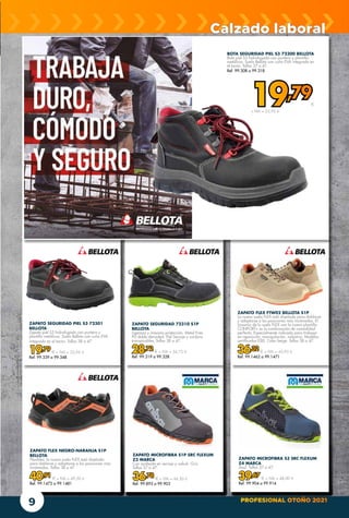 PROFESIONAL OTOÑO 2021
9
Calzado laboral
BOTA SEGURIDAD PIEL S3 72300 BELLOTA
Bota piel S3 hidrofugada con puntera y plantilla
metálicas. Suela Bellota con cuña EVA integrada en
el tacón. Tallas 37 a 47.
Ref. 99.308 a 99.318
19,79€
+ IVA = 23,95 €
ZAPATO SEGURIDAD 72310 S1P
BELLOTA
Ligereza y máxima protección. Metal Free.
PU doble densidad. Piel Serraje y cordura
transpirables. Tallas 38 a 47.
28,72 € + IVA = 34,75 €
Ref. 99.319 a 99.328
ZAPATO SEGURIDAD PIEL S3 72301
BELLOTA
Zapato piel S3 hidrofugado con puntera y
plantilla metálicas. Suela Bellota con cuña EVA
integrada en el tacón. Tallas 38 a 47.
19,79 € + IVA = 23,95 €
Ref. 99.339 a 99.348
ZAPATO FLEX FTW02 BELLOTA S1P
La nueva suela FLEX está diseñada para doblarse
y adaptarse a las posiciones más incómodas. El
binomio de la suela FLEX con la nueva plantilla
CONFORT+ es la combinación de comodidad
perfecta. Especialmente indicado para trabajar
en reposición, manipulación, industria. Modelos
certificados ESD. Color beige. Tallas 38 a 47.
36,32 € + IVA = 43,95 €
Ref. 99.1462 a 99.1471
ZAPATO FLEX NEGRO-NARANJA S1P
BELLOTA
Flexibles: la nueva suela FLEX está diseñada
para doblarse y adaptarse a las posiciones más
incómodas. Tallas 38 a 47
40,91 € + IVA = 49,50 €
Ref. 99.1472 a 99.1481
ZAPATO MICROFIBRA S3 SRC FLEXUM
Z4 MARCA
Azul. Tallas 37 a 47.
39,67 € + IVA = 48,00 €
Ref. 99.904 a 99.914
ZAPATO MICROFIBRA S1P SRC FLEXUM
Z3 MARCA
Con acabado en serraje y nobuk. Gris.
Tallas 37 a 47.
36,78 € + IVA = 44,50 €
Ref. 99.893 a 99.903
 