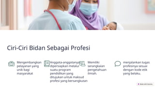 Ciri-Ciri Bidan Sebagai Profesi
Mengembangkan
pelayanan yang
unik bagi
masyarakat
Anggota-anggotanya
dipersiapkan melalui
suatu program
pendidikan yang
ditujukan untuk maksud
profesi yang bersangkutan
Memiliki
serangkaian
pengetahuan
ilmiah.
menjalankan tugas
profesinya sesuai
dengan kode etik
yang belaku.
 