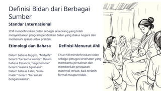 Definisi Bidan dari Berbagai
Sumber
Etimologi dan Bahasa
Dalam bahasa Inggris, "Midwife"
berarti "bersama wanita". Dalam
bahasa Perancis, "sage femme"
berarti "wanita bijaksana".
Dalam bahasa Latin, "cum-
mater" berarti "berkaitan
dengan wanita".
Definisi Menurut Ahli
Churchill mendefinisikan bidan
sebagai petugas kesehatan yang
membantu persalinan dan
memberikan perawatan
maternal terkait, baik terlatih
formal maupun tidak.
Standar Internasional
ICM mendefinisikan bidan sebagai seseorang yang telah
menyelesaikan program pendidikan bidan yang diakui negara dan
memenuhi syarat untuk praktek.
 