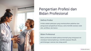 Pengertian Profesi dan
Bidan Profesional
Definisi Profesi
Profesi adalah pekerjaan yang membutuhkan pelatihan dan
penguasaan pengetahuan khusus, serta memiliki asosiasi, kode
etik, sertifikasi, dan lisensi.
Bidan Profesional
Bidan profesional adalah pekerja terampil yang menguasai visi
mendasari keterampilannya, memiliki wawasan filosofi,
pertimbangan rasional, dan sikap positif.
 