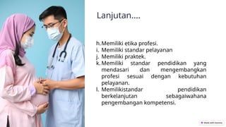 Lanjutan....
h.Memiliki etika profesi.
i. Memiliki standar pelayanan
j. Memiliki praktek.
k. Memiliki standar pendidikan yang
mendasari dan mengembangkan
profesi sesuai dengan kebutuhan
pelayanan.
l. Memilikistandar pendidikan
berkelanjutan sebagaiwahana
pengembangan kompetensi.
 