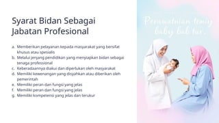 Syarat Bidan Sebagai
Jabatan Profesional
a. Memberikan pelayanan kepada masyarakat yang bersifat
khusus atau spesialis
b. Melalui jenjang pendidikan yang menyiapkan bidan sebagai
tenaga professional
c. Keberadaannya diakui dan diperlukan oleh masyarakat
d. Memiliki kewenangan yang disyahkan atau diberikan oleh
pemerintah
e. Memiliki peran dan fungsi yang jelas
f. Memiliki peran dan fungsi yang jelas
g. Memiliki kompetensi yang jelas dan terukur
 