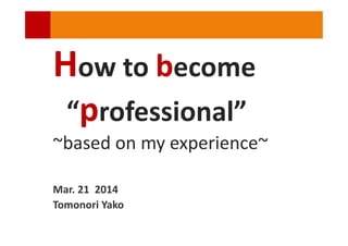 How to become
“professional”
~based on my experience~
Mar. 21 2014
Tomonori Yako
 