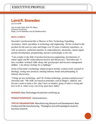 LairdR. Snowden
512 210 9786
184 Avenida Tejas, Kyle TX 78640
Larsnow1@aol.com
https://www.linkedin.com/in/lairdsnowden/
BONA FIDES:
Snowden’s professional title is Director at New Technology Expediting
Assistance, which specializes in technology and engineering. He has worked in this
position for the past six years and brings over 25 years of industry experience, as
well as extensive, perfected expertise in semiconductors, electronics, mixed signal,
productdevelopment, programming and new technologies to his role.
“I am a leader in the field of product/test/processengineering development of
mixed signal and RF semiconductordevices and fab process,”Snowdensaid. “I
have excellent technical skills along with good project and resource management
abilities. I am always looking for a challenge.”
Some of Snowden’s technology related projects include contractwork, research in
theology, testing new products, tracking industry trends and participating in
industry discussions.
“I bring up new technology, and I fix broken technology, products and processes,”
Snowden said. “My skills are based on principles such as Heigel’s dialectic and
Occam’s razor to name a few, plus I have an intuitive grasp of what is wrong and
how to fix it, where every one of my peers have failed.”
BUSINESS: New Technology introduction and bring up.
PRODUCTS/SERVICES: Semiconductors.
TYPE OF ORGANIZATION: Manufacturing, Research and Development, New
Productand fab manufacturing. Theological and anthropologicalresearch,
business research.
EXECUTIVE PROFILE:
 