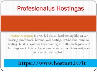 Hostnet Company is provided that all kind hosting like server
hosting, professional hosting, web hosting,VPS hosting, window
hosting etc. it is providing these hosting with affordable price and
fast response in Latvia. if you want to know more information so
you can visit our website
Profesionalus Hostingas
https://www.hostnet.lv/lt
 