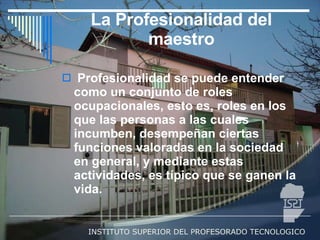 La Profesionalidad del maestro Profesionalidad se puede entender como un conjunto de roles ocupacionales, esto es, roles en los que las personas a las cuales incumben, desempeñan ciertas funciones valoradas en la sociedad en general, y mediante estas actividades, es típico que se ganen la vida.  