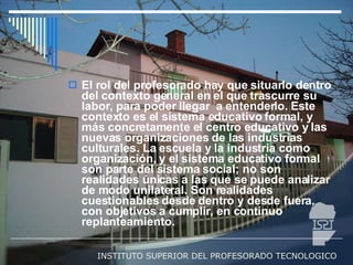 El rol del profesorado hay que situarlo dentro del contexto general en el que trascurre su labor, para poder llegar  a entenderlo. Este contexto es el sistema educativo formal, y más concretamente el centro educativo y las nuevas organizaciones de las industrias culturales. La escuela y la industria como organización, y el sistema educativo formal son parte del sistema social; no son realidades únicas a las que se puede analizar de modo unilateral. Son realidades cuestionables desde dentro y desde fuera, con objetivos a cumplir, en continuo replanteamiento. 