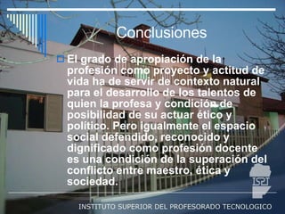 Conclusiones El grado de apropiación de la profesión como proyecto y actitud de vida ha de servir de contexto natural para el desarrollo de los talentos de quien la profesa y condición de posibilidad de su actuar ético y político. Pero igualmente el espacio social defendido, reconocido y dignificado como profesión docente es una condición de la superación del conflicto entre maestro, ética y sociedad. 