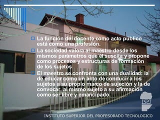 La función del docente como acto público está como una profesión. La sociedad valora al maestro desde los mismos parámetros que él suscita y propone como procesos y estructuras de formación de los sujetos El maestro se confronta con una dualidad: la de educar como un acto de conducir a los sujetos a su propio marco de sujeción y la de convocar  al mismo sujeto a su afirmación como ser libre y emancipado. 