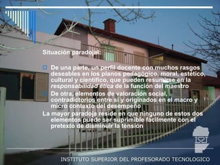 Situación paradojal: De una parte, un perfil docente con muchos rasgos deseables en los planos pedagógico, moral, estético, cultural y científico, que pueden resumirse en la  responsabilidad   ética  de la función del maestro De otra, elementos de valoración social, contradictorios entre sí y originados en el macro y micro contexto del desempeño La mayor paradoja reside en que ninguno de estos dos elementos puede ser suprimible fácilmente con el pretexto de disminuir la tensión 
