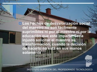 Los hechos de desvalorización social del maestro no son fácilmente suprimibles ni por el maestro ni por la educación que este imparte. Sería injusto solicitar al maestro su transformación, cuando la decisión de hacerlo no está en sus manos solamente 