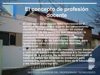 El concepto de profesión docente El concepto de profesión debe referenciarse al ejercicio de sujetos que a partir del conocimiento científico, ético y estético, realizan un control corporativo de los servicios que caracterizan la educación. Este control corporativo es fundamentalmente buscado como control del conocimiento y de las habilidades técnicas, pero igualmente como construcción de identidad profesional  En el caso de la profesión de maestro, como dominio y control de conocimientos referidos a la formación integral de la persona, las tensiones se presentan al tratar de definir los ámbitos de incidencia para conseguirla, expresados como fines de la educación, y los medios para lograrlo.  