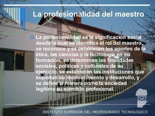 La profesionalidad del maestro La profesionalidad es la significación social desde la cual se identifica el rol del maestro, se reconoce y se establecen los aportes de la ética, las ciencias y la tecnología en su formación, se determinan las finalidades sociales, políticas y culturales de su ejercicio, se establecen las instituciones que soportan su reconocimiento y desarrollo, y se define la manera como la sociedad legitima su ejercicio profesional.  