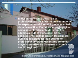 El desdibuja miento actual de la profesionalidad del maestro en el mundo de las expectativas del servicio, es el resultado de la descalificación del saber pedagógico como saber fundamente de la práctica educativa, y de la prescindencia del conocimiento pedagógico en las políticas públicas relacionadas con su ámbito profesional por parte del Estado como el mayor contratista de maestros existente en el ámbito regional.  