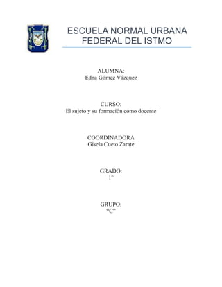 ESCUELA NORMAL URBANA
FEDERAL DEL ISTMO

ALUMNA:
Edna Gómez Vázquez

CURSO:
El sujeto y su formación como docente

COORDINADORA
Gisela Cueto Zarate

GRADO:
1°

GRUPO:
“C”

 