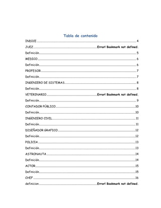 Tabla de contenido
INDICE ............................................................................................................................................... 4

JUEZ ............................................................................................Error! Bookmark not defined.

Definición............................................................................................................................................ 5

MEDICO .............................................................................................................................................. 6

Definición............................................................................................................................................ 6

PROFESOR ......................................................................................................................................... 7

Definición............................................................................................................................................ 7

INGENIERO DE SISTEMAS ....................................................................................................... 8

Definición............................................................................................................................................ 8

VETERINARIO .........................................................................Error! Bookmark not defined.

Definición............................................................................................................................................ 9

CONTADOR PÚBLICO...................................................................................................................10

Definición...........................................................................................................................................10

INGENIERO CIVIL........................................................................................................................ 11

Definición........................................................................................................................................... 11

DISEÑADOR GRAFICO................................................................................................................12

Definición...........................................................................................................................................12

POLICIA ............................................................................................................................................13

Definición...........................................................................................................................................13

ASTRONAUTA ................................................................................................................................14

Definición...........................................................................................................................................14

ACTOR ................................................................................................................................................15

Definición...........................................................................................................................................15

CHEF ...................................................................................................................................................16

definicion ....................................................................................Error! Bookmark not defined.
 