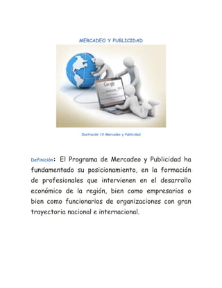 MERCADEO Y PUBLICIDAD




                    Ilustración 19 Mercadeo y Publicidad




Definición:   El Programa de Mercadeo y Publicidad ha
fundamentado su posicionamiento, en la formación
de profesionales que intervienen en el desarrollo
económico de la región, bien como empresarios o
bien como funcionarios de organizaciones con gran
trayectoria nacional e internacional.
 