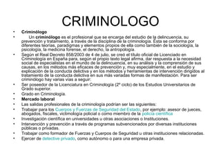CRIMINOLOGO
•   Criminólogo
•       Un criminólogo es el profesional que se encarga del estudio de la delincuencia, su
    prevención y tratamiento, a través de la disciplina de la criminología. Ésta se conforma por
    diferentes teorías, paradigmas y elementos propios de ella como también de la sociología, la
    psicología, la medicina forense, el derecho, la antropología.
•   Según el Real Decreto 858/2003 de 4 de julio, se creó el título oficial de Licenciado en
    Criminología en España para, según el propio texto legal afirma, dar respuesta a la necesidad
    social de especialistas en el mundo de la delincuencia, en su análisis y la comprensión de sus
    causas, en los métodos más eficaces de prevención y, muy especialmente, en el estudio y
    explicación de la conducta delictiva y en los métodos y herramientas de intervención dirigidos al
    tratamiento de la conducta delictiva en sus más variadas formas de manifestación. Para ser
    criminólogo hay varias vías a seguir:
•   Ser poseedor de la Licenciatura en Criminología (2º ciclo) de los Estudios Universitarios de
    Grado superior.
•   Grado en Criminología.
•   Mercado laboral
•   Las salidas profesionales de la criminología podrían ser las siguientes:
•   Trabajar para los Cuerpos y Fuerzas de Seguridad del Estado, por ejemplo: asesor de jueces,
    abogados, fiscales, victimología policial o como miembro de la policía científica
•   Investigación científica en universidades u otras asociaciones o Instituciones.
•   Intervención y prevención a través de programas subvencionados por diversas instituciones
    públicas o privadas.
•   Trabajar como formador de Fuerzas y Cuerpos de Seguridad u otras instituciones relacionadas.
•   Ejercer de detective privado, como autónomo o para una empresa privada.
 