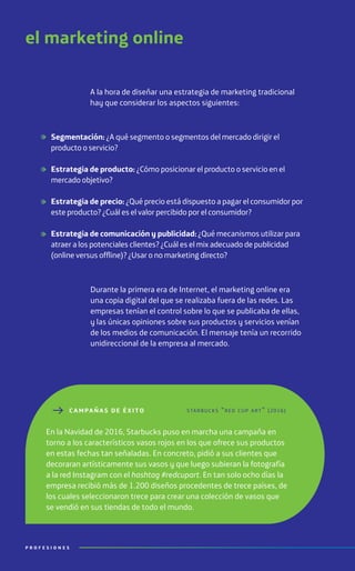 el marketing online
A la hora de diseñar una estrategia de marketing tradicional
hay que considerar los aspectos siguientes:
Durante la primera era de Internet, el marketing online era
una copia digital del que se realizaba fuera de las redes. Las
empresas tenían el control sobre lo que se publicaba de ellas,
y las únicas opiniones sobre sus productos y servicios venían
de los medios de comunicación. El mensaje tenía un recorrido
unidireccional de la empresa al mercado.
Segmentación: ¿A qué segmento o segmentos del mercado dirigir el
producto o servicio?
Estrategia de producto: ¿Cómo posicionar el producto o servicio en el
mercado objetivo?
Estrategia de precio: ¿Qué precio está dispuesto a pagar el consumidor por
este producto? ¿Cuál es el valor percibido por el consumidor?
Estrategia de comunicación y publicidad: ¿Qué mecanismos utilizar para
atraer a los potenciales clientes? ¿Cuál es el mix adecuado de publicidad
(online versus offline)? ¿Usar o no marketing directo?
C AMPAÑ A S DE ÉXITO
En la Navidad de 2016, Starbucks puso en marcha una campaña en
torno a los característicos vasos rojos en los que ofrece sus productos
en estas fechas tan señaladas. En concreto, pidió a sus clientes que
decoraran artísticamente sus vasos y que luego subieran la fotografía
a la red Instagram con el hashtag #redcupart. En tan solo ocho días la
empresa recibió más de 1.200 diseños procedentes de trece países, de
los cuales seleccionaron trece para crear una colección de vasos que
se vendió en sus tiendas de todo el mundo.
starbucks “red cup art” (2016)
P R O F E S I O N E S
 