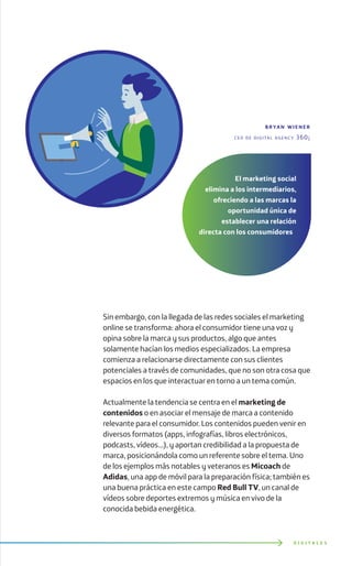 D I G I T A L E S
Sin embargo, con la llegada de las redes sociales el marketing
online se transforma: ahora el consumidor tiene una voz y
opina sobre la marca y sus productos, algo que antes
solamente hacían los medios especializados. La empresa
comienza a relacionarse directamente con sus clientes
potenciales a través de comunidades, que no son otra cosa que
espacios en los que interactuar en torno a un tema común.
Actualmente la tendencia se centra en el marketing de
contenidos o en asociar el mensaje de marca a contenido
relevante para el consumidor. Los contenidos pueden venir en
diversos formatos (apps, infografías, libros electrónicos,
podcasts, vídeos…), y aportan credibilidad a la propuesta de
marca, posicionándola como un referente sobre el tema. Uno
de los ejemplos más notables y veteranos es Micoach de
Adidas, una app de móvil para la preparación física; también es
una buena práctica en este campo Red Bull TV, un canal de
vídeos sobre deportes extremos y música en vivo de la
conocida bebida energética.
bryan wiener
ceo de digital agency 360¡
El marketing social
elimina a los intermediarios,
ofreciendo a las marcas la
oportunidad única de
establecer una relación
directa con los consumidores
 