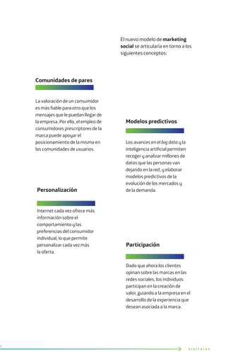 El nuevo modelo de marketing
social se articularía en torno a los
siguientes conceptos:
D I G I T A L E S
Personalización
Internet cada vez ofrece más
información sobre el
comportamiento y las
preferencias del consumidor
individual, lo que permite
personalizar cada vez más
la oferta.
Modelos predictivos
Los avances en el big data y la
inteligencia artificial permiten
recoger y analizar millones de
datos que las personas van
dejando en la red, y elaborar
modelos predictivos de la
evolución de los mercados y
de la demanda.
Comunidades de pares
La valoración de un consumidor
es más fiable para otro que los
mensajes que le puedan llegar de
la empresa. Por ello, el empleo de
consumidores prescriptores de la
marca puede apoyar el
posicionamiento de la misma en
las comunidades de usuarios.
Participación
Dado que ahora los clientes
opinan sobre las marcas en las
redes sociales, los individuos
participan en la creación de
valor, guiando a la empresa en el
desarrollo de la experiencia que
desean asociada a la marca.
 
