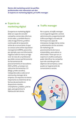 Dentro del marketing social, los perfiles
profesionales más relevantes son dos:
el experto en marketing digital y el traffic manager.
Experto en
marketing digital
El experto en marketing digital
debe ser capaz de concebir
campañas comerciales efectivas
en las redes, y también llevar a
cabo el seguimiento y análisis
continuado de la reputación
online de un anunciante, lo que
se conoce como online reputation
management (ORM), para evitar,
por ejemplo, que una información
negativa sobre la marca se haga
viral. Se trata de un profesional
que debe conocer perfectamente
las herramientas de
posicionamiento en buscadores
(SEO y SEM), y manejar con
soltura las herramientas 2.0
(blogs y redes sociales),
trabajando codo a codo con el
community manager de la
empresa. Un requisito no menos
importante es el dominio de las
formas de promoción en
dispositivos móviles,
smartphones y tablets, y de las
apps, para garantizar la
fidelización del cliente.
Traffic manager
Por su parte, el traffic manager
se encarga de la gestión, control,
administración y seguimiento del
tráfico que llega a una web, de
forma que sea capaz de
interpretar el origen de las visitas
y relacionarlas con las acciones
de marketing o de
posicionamiento de marca
emprendidas, para valorar su
efectividad. Tiene que ser un
experto en analítica web para
poder identificar las campañas
que más contribuyen a los
objetivos de la empresa, como
puede ser la generación de
conversiones o ventas.
P R O F E S I O N E S
50%
 