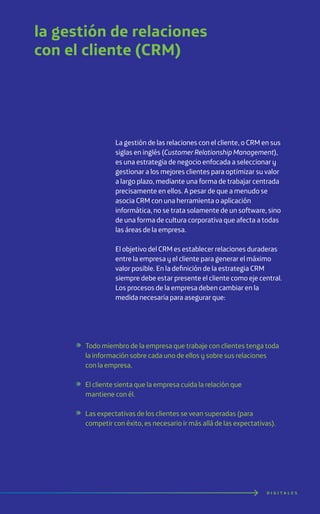 la gestión de relaciones
con el cliente (CRM)
D I G I T A L E S
La gestión de las relaciones con el cliente, o CRM en sus
siglas en inglés (Customer Relationship Management),
es una estrategia de negocio enfocada a seleccionar y
gestionar a los mejores clientes para optimizar su valor
a largo plazo, mediante una forma de trabajar centrada
precisamente en ellos. A pesar de que a menudo se
asocia CRM con una herramienta o aplicación
informática, no se trata solamente de un software, sino
de una forma de cultura corporativa que afecta a todas
las áreas de la empresa.
El objetivo del CRM es establecer relaciones duraderas
entre la empresa y el cliente para generar el máximo
valor posible. En la definición de la estrategia CRM
siempre debe estar presente el cliente como eje central.
Los procesos de la empresa deben cambiar en la
medida necesaria para asegurar que:
Todo miembro de la empresa que trabaje con clientes tenga toda
la información sobre cada uno de ellos y sobre sus relaciones
con la empresa.
El cliente sienta que la empresa cuida la relación que
mantiene con él.
Las expectativas de los clientes se vean superadas (para
competir con éxito, es necesario ir más allá de las expectativas).
 