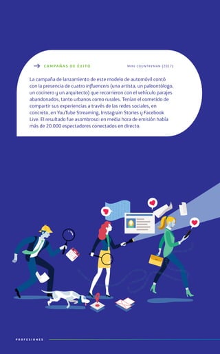 P R O F E S I O N E S
C AMPAÑ A S DE ÉXITO
La campaña de lanzamiento de este modelo de automóvil contó
con la presencia de cuatro influencers (una artista, un paleontólogo,
un cocinero y un arquitecto) que recorrieron con el vehículo parajes
abandonados, tanto urbanos como rurales. Tenían el cometido de
compartir sus experiencias a través de las redes sociales, en
concreto, en YouTube Streaming, Instagram Stories y Facebook
Live. El resultado fue asombroso: en media hora de emisión había
más de 20.000 espectadores conectados en directo.
mini countryman (2017)
P R O F E S I O N E S
 