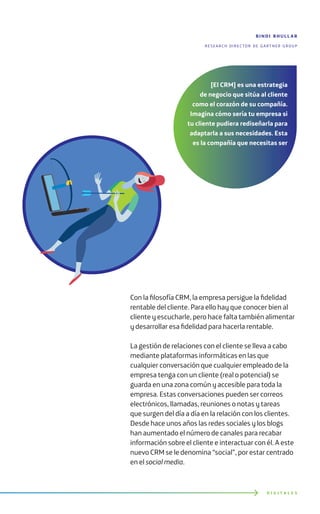 Con la filosofía CRM, la empresa persigue la fidelidad
rentable del cliente. Para ello hay que conocer bien al
cliente y escucharle, pero hace falta también alimentar
y desarrollar esa fidelidad para hacerla rentable.
La gestión de relaciones con el cliente se lleva a cabo
mediante plataformas informáticas en las que
cualquier conversación que cualquier empleado de la
empresa tenga con un cliente (real o potencial) se
guarda en una zona común y accesible para toda la
empresa. Estas conversaciones pueden ser correos
electrónicos, llamadas, reuniones o notas y tareas
que surgen del día a día en la relación con los clientes.
Desde hace unos años las redes sociales y los blogs
han aumentado el número de canales para recabar
información sobre el cliente e interactuar con él. A este
nuevo CRM se le denomina “social”, por estar centrado
en el social media.
D I G I T A L E S
[El CRM] es una estrategia
de negocio que sitúa al cliente
como el corazón de su compañía.
Imagina cómo sería tu empresa si
tu cliente pudiera rediseñarla para
adaptarla a sus necesidades. Esta
es la compañía que necesitas ser
bindi bhull ar
research director de gartner group
 