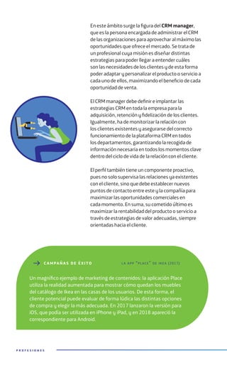 En este ámbito surge la figura del CRM manager,
que es la persona encargada de administrar el CRM
de las organizaciones para aprovechar al máximo las
oportunidades que ofrece el mercado. Se trata de
un profesional cuya misión es diseñar distintas
estrategias para poder llegar a entender cuáles
son las necesidades de los clientes y de esta forma
poder adaptar y personalizar el producto o servicio a
cada uno de ellos, maximizando el beneficio de cada
oportunidad de venta.
El CRM manager debe definir e implantar las
estrategias CRM en toda la empresa para la
adquisición, retención y fidelización de los clientes.
Igualmente, ha de monitorizar la relación con
los clientes existentes y asegurarse del correcto
funcionamiento de la plataforma CRM en todos
los departamentos, garantizando la recogida de
información necesaria en todos los momentos clave
dentro del ciclo de vida de la relación con el cliente.
El perfil también tiene un componente proactivo,
pues no solo supervisa las relaciones ya existentes
con el cliente, sino que debe establecer nuevos
puntos de contacto entre este y la compañía para
maximizar las oportunidades comerciales en
cada momento. En suma, su cometido último es
maximizar la rentabilidad del producto o servicio a
través de estrategias de valor adecuadas, siempre
orientadas hacia el cliente.
P R O F E S I O N E S
C AMPAÑ A S DE ÉXITO
Un magnífico ejemplo de marketing de contenidos: la aplicación Place
utiliza la realidad aumentada para mostrar cómo quedan los muebles
del catálogo de Ikea en las casas de los usuarios. De esta forma, el
cliente potencial puede evaluar de forma lúdica las distintas opciones
de compra y elegir la más adecuada. En 2017 lanzaron la versión para
iOS, que podía ser utilizada en iPhone y iPad, y en 2018 apareció la
correspondiente para Android.
la app “place” de ikea (2017)
 