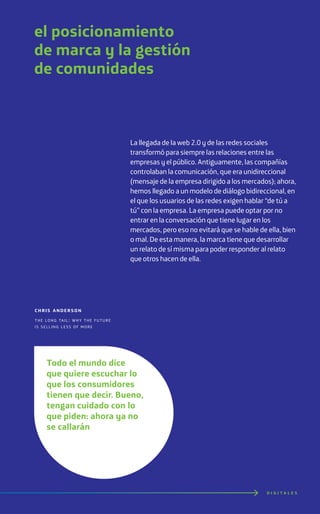 D I G I T A L E S
el posicionamiento
de marca y la gestión
de comunidades
La llegada de la web 2.0 y de las redes sociales
transformó para siempre las relaciones entre las
empresas y el público. Antiguamente, las compañías
controlaban la comunicación, que era unidireccional
(mensaje de la empresa dirigido a los mercados); ahora,
hemos llegado a un modelo de diálogo bidireccional, en
el que los usuarios de las redes exigen hablar “de tú a
tú” con la empresa. La empresa puede optar por no
entrar en la conversación que tiene lugar en los
mercados, pero eso no evitará que se hable de ella, bien
o mal. De esta manera, la marca tiene que desarrollar
un relato de sí misma para poder responder al relato
que otros hacen de ella.
chris anderson
the long tail: why the future
is selling less of more 360i
Todo el mundo dice
que quiere escuchar lo
que los consumidores
tienen que decir. Bueno,
tengan cuidado con lo
que piden: ahora ya no
se callarán
 