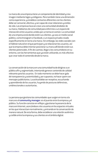 P R O F E S I O N E S
La marca de una empresa tiene un componente de identidad y crea
imagen mediante logos y eslóganes. Pero también tiene una dimensión
como experiencia, y establece contactos diferentes con los clientes:
debe ser sensorial, afectiva, y ser capaz de crear relaciones y estilos
de vida. Las empresas buscan crear una comunidad alrededor de
su marca. Hablamos de comunidad para referirnos a un espacio de
interacción entre usuarios unidos por un tema en común. La comunidad
de una empresa está donde estén sus clientes, ya sea un medio social
público, como Instagram o Facebook, o un espacio privado creado
específicamente en torno a la marca. Sin embargo, las redes sociales son
el hábitat natural en el que participan y se relacionan los usuarios, así
que la empresa debe intentar posicionar su marca allí donde están sus
clientes potenciales. A fin de cuentas, llegar a los consumidores en su
entorno, con las herramientas que ya están utilizando, es más efectivo
que crear todo el contenido desde la marca.
La conversación de la marca en una comunidad ha de dirigirse a un
público afín y segmentado, intentando generar contenido de calidad
relevante para los usuarios. En todo momento se debe hacer gala
de transparencia y autenticidad y, por supuesto, no hacer spam con
mensajes publicitarios. La actitud debe ser receptiva, escuchando
y aprendiendo de los usuarios, huyendo de posturas defensivas,
unidireccionales o autoritarias.
La persona que gestiona las comunidades que surgen en torno a la
marca es el community manager: es el puente entre la empresa y el
público. Su función consiste en reflejar y gestionar la presencia de la
marca en Internet, acercándose a los usuarios en los espacios virtuales
en los que interactúan normalmente, y entrando en la conversación de
manera natural. De esta forma, debe establecer una relación auténtica
y creíble entre la empresa y sus clientes en el ámbito digital.
 