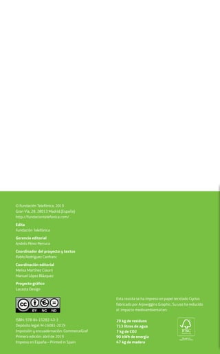 ISBN: 978-84-15282-43-3
Depósito legal: M-16081-2019
Impresión y encuadernación: CommerceGraf
Primera edición: abril de 2019
Impreso en España – Printed in Spain
© Fundación Telefónica, 2019
Gran Vía, 28. 28013 Madrid (España)
http://fundaciontelefonica.com/
Edita
Fundación Telefónica
Gerencia editorial
Andrés Pérez Perruca
Coordinador del proyecto y textos
Pablo Rodríguez Canfranc
Coordinación editorial
Melisa Martínez Ciaurri
Manuel López Blázquez
Proyecto gráfico
Lacasta Design
Esta revista se ha impreso en papel reciclado Cyclus
fabricado por Arjowiggins Graphic. Su uso ha reducido
el impacto medioambiental en:
29 kg de residuos
713 litros de agua
7 kg de CO2
90 kWh de energía
47 kg de madera
 