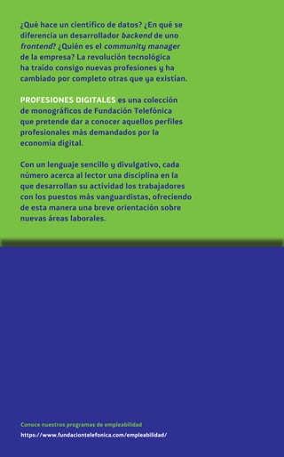 ¿Qué hace un científico de datos? ¿En qué se
diferencia un desarrollador backend de uno
frontend? ¿Quién es el community manager
de la empresa? La revolución tecnológica
ha traído consigo nuevas profesiones y ha
cambiado por completo otras que ya existían.
PROFESIONES DIGITALES es una colección
de monográficos de Fundación Telefónica
que pretende dar a conocer aquellos perfiles
profesionales más demandados por la
economía digital.
Con un lenguaje sencillo y divulgativo, cada
número acerca al lector una disciplina en la
que desarrollan su actividad los trabajadores
con los puestos más vanguardistas, ofreciendo
de esta manera una breve orientación sobre
nuevas áreas laborales.
https://www.fundaciontelefonica.com/empleabilidad/
Conoce nuestros programas de empleabilidad
 