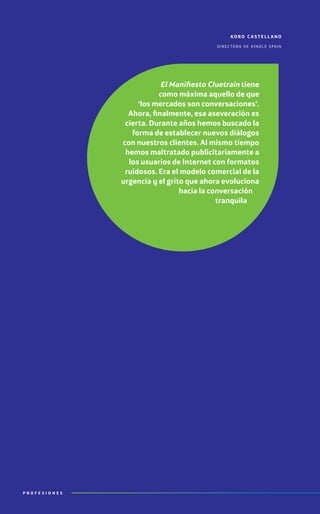 P R O F E S I O N E S
koro c a stell ano
directora de kindle spain
El Manifiesto Cluetrain tiene
como máxima aquello de que
‘los mercados son conversaciones’.
Ahora, finalmente, esa aseveración es
cierta. Durante años hemos buscado la
forma de establecer nuevos diálogos
con nuestros clientes. Al mismo tiempo
hemos maltratado publicitariamente a
los usuarios de Internet con formatos
ruidosos. Era el modelo comercial de la
urgencia y el grito que ahora evoluciona
hacia la conversación
tranquila
 