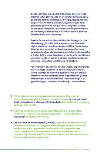 Desde su llegada a mediados de la década de los noventa,
Internet se fue convirtiendo en un canal de comunicación y
publicidad para las empresas. Al principio, las páginas web
corporativas no eran más que catálogos estáticos de los
productos y servicios, aunque con el tiempo la actividad
online de las compañías se fue sofisticando y convirtiendo
en lo que hoy es el comercio electrónico, es decir, el uso de
las redes como canal de ventas.
De esta forma, actividades tradicionales del negocio, como
el marketing y la publicidad, adquirieron una dimensión
digital paralela y complementaria a la offline. Sin embargo,
Internet no era un mero medio de comunicación, como
pensaban muchos, y la popularización de los medios sociales
a finales de la primera década del presente siglo cambió para
siempre el modo en que las empresas se relacionan con sus
clientes e incluso la propia filosofía corporativa.
“Los mercados son conversaciones”, rezaba el primer punto
del Manifiesto Cluetrain, un documento publicado por
varios expertos en economía digital en 1999 que predijo
la transformación completa de las organizaciones y de los
mercados por el advenimiento de la economía digital. A
grandes rasgos, la nueva economía trajo cambios como:
Frente a la comunicación unidireccional e impersonal de la era de la
producción en masa, ahora, gracias a los medios sociales, la empresa puede
dirigirse directamente al consumidor individual y este hablarle a la empresa y
exigir que se le escuche.
El público en Internet ya no es un consumidor pasivo, sino que produce
contenidos —vídeos, fotos, comentarios, posts…— convirtiéndose en
prosumidor (productor-consumidor).
Los mercados de nicho importan y mucho. La producción de la industria de
consumo característica de la segunda mitad del siglo XX vendía productos
estandarizados para grandes sectores de población, despreciando la
fabricación de productos con poca demanda al no resultar rentable. La
economía digital puede satisfacer la demanda de los mercados de nicho, que,
al ser sumada, resulta muy rentable.
D I G I T A L E S
 