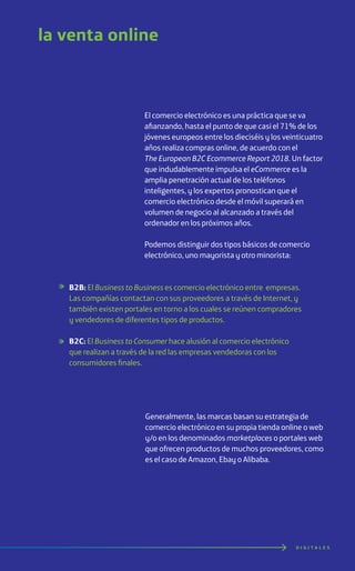 D I G I T A L E S
la venta online
El comercio electrónico es una práctica que se va
afianzando, hasta el punto de que casi el 71% de los
jóvenes europeos entre los dieciséis y los veinticuatro
años realiza compras online, de acuerdo con el
The European B2C Ecommerce Report 2018. Un factor
que indudablemente impulsa el eCommerce es la
amplia penetración actual de los teléfonos
inteligentes, y los expertos pronostican que el
comercio electrónico desde el móvil superará en
volumen de negocio al alcanzado a través del
ordenador en los próximos años.
Podemos distinguir dos tipos básicos de comercio
electrónico, uno mayorista y otro minorista:
Generalmente, las marcas basan su estrategia de
comercio electrónico en su propia tienda online o web
y/o en los denominados marketplaces o portales web
que ofrecen productos de muchos proveedores, como
es el caso de Amazon, Ebay o Alibaba.
B2B: El Business to Business es comercio electrónico entre empresas.
Las compañías contactan con sus proveedores a través de Internet, y
también existen portales en torno a los cuales se reúnen compradores
y vendedores de diferentes tipos de productos.
B2C: El Business to Consumer hace alusión al comercio electrónico
que realizan a través de la red las empresas vendedoras con los
consumidores finales.
 