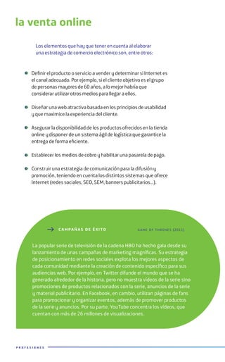 Los elementos que hay que tener en cuenta al elaborar
una estrategia de comercio electrónico son, entre otros:
Definir el producto o servicio a vender y determinar si Internet es
el canal adecuado. Por ejemplo, si el cliente objetivo es el grupo
de personas mayores de 60 años, a lo mejor habría que
considerar utilizar otros medios para llegar a ellos.
Diseñar una web atractiva basada en los principios de usabilidad
y que maximice la experiencia del cliente.
Asegurar la disponibilidad de los productos ofrecidos en la tienda
online y disponer de un sistema ágil de logística que garantice la
entrega de forma eficiente.
Establecer los medios de cobro y habilitar una pasarela de pago.
Construir una estrategia de comunicación para la difusión y
promoción, teniendo en cuenta los distintos sistemas que ofrece
Internet (redes sociales, SEO, SEM, banners publicitarios…).
P R O F E S I O N E S
C AMPAÑA S DE ÉXITO
La popular serie de televisión de la cadena HBO ha hecho gala desde su
lanzamiento de unas campañas de marketing magníficas. Su estrategia
de posicionamiento en redes sociales explota los mejores aspectos de
cada comunidad mediante la creación de contenido específico para sus
audiencias web. Por ejemplo, en Twitter difunde el mundo que se ha
generado alrededor de la historia, pero no muestra vídeos de la serie sino
promociones de productos relacionados con la serie, anuncios de la serie
y material publicitario. En Facebook, en cambio, utilizan páginas de fans
para promocionar y organizar eventos, además de promover productos
de la serie y anuncios. Por su parte, YouTube concentra los vídeos, que
cuentan con más de 26 millones de visualizaciones.
game of thrones (2011)
la venta online
 