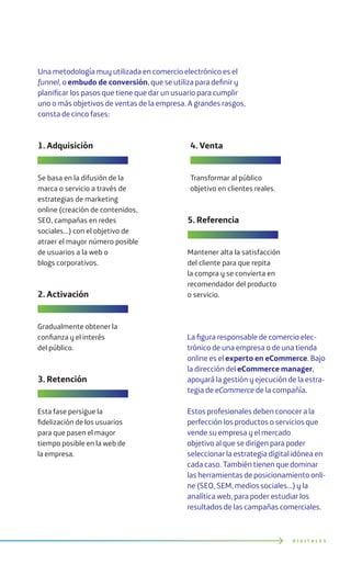 Una metodología muy utilizada en comercio electrónico es el
funnel, o embudo de conversión, que se utiliza para definir y
planificar los pasos que tiene que dar un usuario para cumplir
uno o más objetivos de ventas de la empresa. A grandes rasgos,
consta de cinco fases:
La figura responsable de comercio elec-
trónico de una empresa o de una tienda
online es el experto en eCommerce. Bajo
la dirección del eCommerce manager,
apoyará la gestión y ejecución de la estra-
tegia de eCommerce de la compañía.
Estos profesionales deben conocer a la
perfección los productos o servicios que
vende su empresa y el mercado
objetivo al que se dirigen para poder
seleccionar la estrategia digital idónea en
cada caso. También tienen que dominar
las herramientas de posicionamiento onli-
ne (SEO, SEM, medios sociales…) y la
analítica web, para poder estudiar los
resultados de las campañas comerciales.
D I G I T A L E S
1. Adquisición
Se basa en la difusión de la
marca o servicio a través de
estrategias de marketing
online (creación de contenidos,
SEO, campañas en redes
sociales...) con el objetivo de
atraer el mayor número posible
de usuarios a la web o
blogs corporativos.
2. Activación
Gradualmente obtener la
confianza y el interés
del público.
3. Retención
Esta fase persigue la
fidelización de los usuarios
para que pasen el mayor
tiempo posible en la web de
la empresa.
5. Referencia
Mantener alta la satisfacción
del cliente para que repita
la compra y se convierta en
recomendador del producto
o servicio.
4. Venta
Transformar al público
objetivo en clientes reales.
 