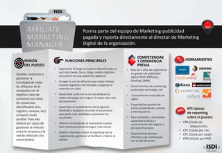 • Más de 5 años de experiencia
en gestión de publicidad
digital (SEM, Affiliados,
Emailing, SMM)
• Conocimientos de marketing,
publicidad, tecnología, etc
• Conocimiento avanzado de
inglés
• Capacidad de gestión de
varios proveedores, cuentas
e interlocutores
• Muy orientado a resultados,
capacidad analítica y
conocimiento del negocio y
del área financiera
• Capacidad de generar
informes y de interlocutar
con la alta dirección
COMPETENCIAS
Y EXPERIENCIA
PREVIA
FUNCIONES PRINCIPALES
• Segmentar el target al máximo identificando en
qué sites (webs, foros, blogs, medios digitales,
etc) son en los que queremos aparecer
• Escoger la red de afiliación que mejor trabaja
nuestro segmento de mercado y negociar el
contrato con ellos
• Desarrollar junto con la red de afiliación la
mejor estrategia para lograr el mayor alto ratio
de conversión
• Supervisar el cumplimiento del programa
diseñado y proponer acciones al anunciante
para darle más visibilidad y aumentar los
resultados
• Ofrecer herramientas al anunciante cuando
sean necesarias para conseguir más ventas
• Diseñar informes y llevar el reporting con la
organización, gestionar el feedback y liderar el
equipo
Diseñar, implantar y
gestionar la
estrategia de redes
de afiliación de la
compañía con el
objetivo claro de
aumentar los ratios
de conversión
identificados (clic,
registro, compra, etc)
al menor coste
posible. Para ello
deberá ser capaz de
gestionar la relación
entre la empresa y la
red de afiliación (los
anunciantes)
MISIÓN
DEL PUESTO
AFFILIATE
MARKETING
MANAGER
Forma parte del equipo de Marketing-publicidad
pagada y reporta directamente al director de Marketing
Digital de la organización.
HERRAMIENTAS
KPI típicos
de reporting
sobre el puesto
• CPA (Coste de
Adquisición)
• CPC (Coste por clic)
• CPL (Coste por Lead)
• CPM (Coste por Mil)
 