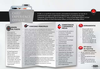 • Conocimiento del sector y
la industria. Profundo
conocimiento del
producto y servicio que se
ofrece a cliente.
• Experiencia en tecnología
y marketing &
Comunicación.
• Visión digital del negocio
y capacidad emocional
para auditar la imagen y
reputación de la marca.
• Capacidad de liderazgo sin
jerarquía, trabajas con
todos y para todos, pero
sin pertenecer a un
equipo concreto.
• Capacidades de
emprendimiento dentro
de la organización
COMPETENCIAS
Y EXPERIENCIA
PREVIA
FUNCIONES PRINCIPALES
• Diseñar cual se quiere que sea la experiencia del cliente con la
marca en todo el ciclo de vida de la relación con nosotros.
• Debe analizar y supervisar el índice de coherencia y consistencia
de las comunicaciones que el cliente tiene con los distintos
canales, procesos, departamentos y verticales de la
organización en su experiencia de uso, de compra y de marca.
• Identificar todos los touchpoint de interacción con el
usuario/cliente para después, dibujar el mapa del viaje del
cliente ideal de modo transversal y global a toda la organización
y procesos y departamentos implicados. CX Journey Mapping.
• Una vez identificada cual deseamos que sea la espectacular
experiencia que queremos que los clientes tengan con nosotros;
debemos después construir hacia atrás hasta llegar a tecnología.
• Debe reconocer y reaccionar a las necesidades, expectativas y
emociones de los clientes, para salvaguardar la coherencia de la
marca y generar una sensación de omnicanalidad en el cliente.
• Coordinar con todos los colectivos implicados los diferentes
procesos verticales (back end) para mantener esa consistencia
en la estrategia, procesos, mensajes y relación con el cliente
(front end)
• Definir las métricas e identificar los KPI de éxito de su trabajo;
por ej; incremento de la satisfacción de cliente, mejora de la
imagen & reputación de la marca, Eficacia y eficiencia operativa,
Retención y Fidelización, Incremento de ventas, etc.
• Liderar iniciativas de innovación de productos y servicios
centrados en el cliente.
Ahora que los
desarrollos de la
estrategia; del producto
y servicio cada vez más
están centrados en el
cliente, el CXO debe
orquestar toda la
estrategia reportando
según la organización,
directamente al CEO o
al Chief Digital Officer.
El Chief Experience
Officer (CXO) es el
director de la
experiencia del cliente.
Debe diseñar y definir
la estrategia del usuario
los distintos productos
y servicios que tiene la
organización.
MISIÓN
DEL PUESTO
CHIEF
EXPERIENCE
OFFICER
El CXO, es un perfil de nueva creación y de tendencia ascendente. Se trata de un
profesional que según la organización debería estar en comité de dirección;
trabajando conjuntamente con el resto de “C” como el Chief Digital Officer, el Chief
Marketing Officer, el Chief Information Officer y el Chief Technology Officer.
KPI típicos
de reporting
sobre el puesto
• KPI de captación, retención
y fidelización de clientes.
• Ventas
• Indice de satisfacción del
clientes
• Número de incidencias y
reducción de las mismas
• Imagen y reputación de la
marca
HERRAMIENTAS
• Responsable de la
tecnología que da
soporte al negocio y
ayuda a generar el
producto, servicio y
experiencia del cliente.
• Herramientas de venta,
de marketing, de
fidelización y gestión de
clientes, de big data, de
soporte tecnológico, etc.
 
