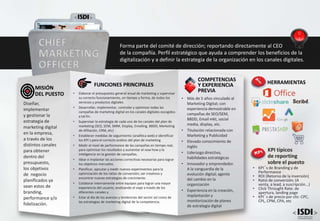 • Más de 5 años vinculado al
Marketing Digital; con
experiencia demostrable en
campañas de SEO/SEM,
BBDD, Email mkt, social
media, display, etc.
• Titulación relacionada con
Marketing y Publicidad
• Elevado conocimiento de
Inglés
• Liderazgo directivo,
habilidades estratégicas
• Innovador y emprendedor.
A la vanguardia de la
evolución digital; agente
del cambio en la
organización
• Experiencia en la creación,
implantación y
monitorización de planes
de estrategia digital
COMPETENCIAS
Y EXPERIENCIA
PREVIA
FUNCIONES PRINCIPALES
• Elaborar el presupuesto general anual de marketing y supervisar
su correcto funcionamiento, en tiempo y forma, de todos los
servicios y productos digitales
• Desarrollar, implementar, controlar y optimizar todas las
campañas de marketing digital en los canales digitales escogidos
a tal fin.
• Supervisar la estrategia de cada uno de los canales del plan de
marketing (SEO, SEM, SMM, Display, Emailing, BBDD, Marketing
de Afiliación, CRM, etc)
• Establecer medidas de seguimiento (analítica web) e identificar
los KPI´s para el correcto análisis del plan de marketing
• Medir el nivel de performance de las campañas en tiempo real,
para optimizar los resultados y aumentar el now how y la
inteligencia en la gestión de campañas.
• Idear e implantar las acciones correctivas necesarias para lograr
los objetivos marcados.
• Planificar, ejecutar y medir nuevos experimentos para la
optimización de los ratios de conversión; ser creativos y
encontrar nuevas estrategias de crecimiento
• Colaborar internamente entre equipos para lograr una mayor
experiencia del usuario; analizando el viaje a través de los
diferentes canales y
• Estar al día de los avances y tendencias del sector así como de
las estrategias de marketing digital de la competencia.
Diseñar,
implementar
y gestionar la
estrategia de
marketing digital
en la empresa,
a través de los
distintos canales
para obtener
dentro del
presupuesto,
los objetivos
de negocio
planificados ya
sean estos de
branding,
performance y/o
fidelización.
MISIÓN
DEL PUESTO
CHIEF
MARKETING
OFFICER
Forma parte del comité de dirección; reportando directamente al CEO
de la compañía. Perfil estratégico que ayuda a comprender los beneficios de la
digitalización y a definir la estrategia de la organización en los canales digitales.
KPI típicos
de reporting
sobre el puesto
• KPI´s de Branding y de
Performance
• ROI (Retorno de la inversión)
• Ratio de conversión; (A
venta, a lead, a suscripción...)
• Click Throught Rate; de
apertura, landing page
• KPI´s de precio por clic: CPC,
CPL, CPM, CPA, etc
HERRAMIENTAS
 