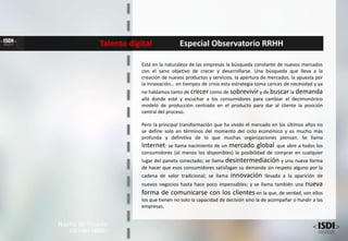 Talento digital Especial Observatorio RRHH
Nacho de Pinedo
CEO del <ISDI>
Está en la naturaleza de las empresas la búsqueda constante de nuevos mercados
con el sano objetivo de crecer y desarrollarse. Una búsqueda que lleva a la
creación de nuevos productos y servicios, la apertura de mercados, la apuesta por
la innovación… en tiempos de crisis esta estrategia toma carices de necesidad y ya
no hablamos tanto de crecer como de sobrevivir y de buscar la demanda
allá donde esté y escuchar a los consumidores para cambiar el decimonónico
modelo de producción centrado en el producto para dar al cliente la posición
central del proceso.
Pero la principal transformación que ha vivido el mercado en los últimos años no
se define solo en términos del momento del ciclo económico y es mucho más
profunda y definitiva de lo que muchas organizaciones piensan. Se llama
Internet: se llama nacimiento de un mercado global que abre a todos los
consumidores (al menos los disponibles) la posibilidad de comprar en cualquier
lugar del paneta conectado; se llama desintermediación y una nueva forma
de hacer que esos consumidores satisfagan su demanda sin respeto alguno por la
cadena de valor tradicional; se llama innovación llevada a la aparición de
nuevos negocios hasta hace poco impensables; y se llama también una nueva
forma de comunicarse con los clientes en la que, de verdad, son ellos
los que tienen no solo la capacidad de decisión sino la de acompañar o hundir a las
empresas.
 