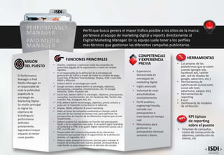 • Experiencia
demostrable en
estrategias de
marketing digital
• Inglés avanzado
• Voluntad de estar
actualizándose
constantemente
• Perfil analítico,
enginering friendly,
cómodo con
presupuestos e
inversiones en tiempo
real
• Minuncioso para
gestionar su
presupuesto mensual,
semanal y diario.
COMPETENCIAS
Y EXPERIENCIA
PREVIA
FUNCIONES PRINCIPALES
• Diseñar, implantar y optimizar todas las campañas de
publicidad pagada de la organización a través de canales
digitales.
• Es el responsable de la definición de la estrategia de
generación de tráfico a través de todos los canales de pago;
Social Ads, RTB (Real Time Building), Display, SEM, Email Mkt,
BBDD y Afiliación.
• Deberá definir la estrategia por canal:
 Google services; deberá definir la estrategia, objetivos,
presupuesto, campañas, monitorización, etc. En Google
Adwords, GDN y Youtube Ads
 Social Ads, deberá definir la estrategia, objetivos, presupuesto,
campañas, monitorización, etc. En Facebook Ads, Twitter Ads,
Linkedin Ads, Instagram Ads, etc
 RTB; deberá definir la estrategia, objetivos, precio unitario y
pujas por la impresión comprada en el adserver.
 Display, BBDD, Afiliación & email marketing.
• Debe accionar las campañas analizando en tiempo real la
reacción de las mismas en tiempo real, para optimizar los
presupuestos en función de las diferentes mejoras que se van
implantando.
• Deberá analizar los resultados en función del presupuesto
fijado y de los objetivos marcados. Si se quiere lograr branding
se comprará a CPM, si se quiere lograr conversión quizás vas a
CPC, o a CPA, etc
• Responsable del correcto etiquetado de los elementos
necesarios para poder hacer el seguimiento de la atribución
(pixeles, url tageadas, etc)
• Deberá saber analizar el costumer journey para manejar el
modelo de atribución más realista posible; atribuyéndole a
cada fuente su peso respectivo en la decisión de compra.
El Performance
Manager o Paid
Media Manager es
el responsable de
toda la publicidad
pagada de la
estrategia de
Marketing Digital.
Su misión principal
es lograr los
objetivos de
branding y/o
performance
definidos
previamente,
logrando el mayor
impacto al menor
coste posible.
MISIÓN
DEL PUESTO
PERFORMANCE
MANAGER
PAID MEDIA
MANAGER
Perfil que busca genera el mayor tráfico posible a los sitios de la marca;
pertenece al equipo de marketing digital y reporta directamente al
Digital Marketing Manager. En su equipo suele tener a los perfiles
más técnicos que gestionan las diferentes campañas publicitarias.
KPI típicos
de reporting
sobre el puesto
• Volumen de campañas,
costes de consecución de
objetivos, satisfacción de
cliente, etc
HERRAMIENTAS
• Las propias de las
plataformas que se estén
usando (google ads,
facebook ads, twitter
ads, red de display de
google, adservers, etc.)
• Herramientas de
optimización (social.com,
social ads tool,
adsamurai, qwaya, etc)
• Herramientas de
reporting
• Excel
• Dashboards de modelos
de atribución
 
