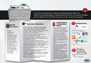 • Más de 3 años de experiencia
en publicidad digital (SEM)
• Conocimientos de Marketing
online/ Publicidad/ Informática
• Profundo conocimiento en
performance marketing,
conversión, y adquisición de
cliente. Experiencia en A/B
testing y análisis multivariante
• Máster en Marketing Online o
formación homologada en Ad
Words
• Elevado conocimiento de
Inglés
• Experiencia en herramientas
de medición online (analítica
web) como Omniture,
Webtrends, Google Analytics,
NetInsight, etc
• Capacidad de gestionar varias
campañas a la vez sabiendo
diagnosticar y analizar el
estado de cada una de ellas
• Capacidad multitarea, rápida
toma de decisión. Adaptación
al cambio y buena gestión del
estrés e inestabilidad
COMPETENCIAS
Y EXPERIENCIA
PREVIA
FUNCIONES PRINCIPALES
• Definir, implantar y optimizar la estrategia de
Search Engine Marketing (SEM) en buscadores
(Google, Yahoo & Bing) para generar tráfico
entrante a la web y proporcionar así en el usuario
un viaje a través de nuestros contenidos
fomentando la conversión final.
• Identificar nuestro target y el segmento del
público al que deseamos impactar
• Diseñar la estrategia de Keywords y definir las
creatividades; analizar su correspondencia con las
landing pages y su diseño
• Seleccionar los canales publicitarios y los
emplazamientos más eficaces para cada campaña
• Realizar un seguimiento en tiempo real de las
campañas viendo donde se pueden optimizar para
lograr mejores resultados y a menor coste
• Gestionar el presupuesto diario, mensual y anual,
controlar el ROI
• Realizar tests y analizar los datos para tratar de
maximizar el ROI en cada campaña.
• Investigar el mercado para conocer las estrategias
SEM de la competencia y ver donde está nuestra
ventaja competitiva
• Interlocución con la dirección, elaboración de
informes y gestión del reporting.
Diseñar,
implementar y
gestionar la
estrategia de Seach
Engine Marketing
(Google Adwords).
Este perfil suele
gestionar también
las campañas con el
de productos y
servicios que ofrece
Google; Youtube
Ads y GDN (google
Display Network)
para realizar
remarketing.
MISIÓN
DEL PUESTO
SEARCH ENGINE
MARKETING
SPECIALIST
Forma parte del equipo de marketing y publicidad pagada. Reporta al
director de Marketing Digital y al departamento financiero. Es un perfil estratégico
para los objetivos de crecimiento de marca y venta a través de buscadores.
KPI típicos
de reporting
sobre el puesto
KPI de performance; por ej:
ROI
CPC, CPL, CPM, CPA
HERRAMIENTAS
 