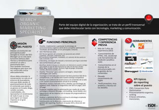 • Más de 5 años de
experiencia (SEO)
• Conocimientos de
HTML, CSS, JavaScript
y de herramientas de
medición (analítica
web)
• Conocimientos en el
manejo de la
estructura web y en
la gestión de los
contenidos
• Elevado
conocimiento de
Inglés
• Perfil proactivo, muy
analítico y técnico en
los detalles
COMPETENCIAS
Y EXPERIENCIA
PREVIA
FUNCIONES PRINCIPALES
• Diseñar, implementar y gestionar la estrategia de
posicionamiento orgánico (SEO) de la compañía optimizando
resultados de búsqueda en los principales motores.
 SEO TÁCTICO (on site)
- SEO Técnico (gestión del contenido con javascript para añadir
usabilidad, velocidad, indexación, etc)
- SEO Semántico (etiquetado, metadatos, url, volumen de key words en
cada contenido, etc)
- Linkbuilding, estrategias de enlazado y menciones para lograr autoridad
 SEO ESTRATÉGICO (off site)
-Identificar donde te busca, te consume y se relaciona tu usuario contigo
para añadir la capa de SEO necesaria en cada una de esos canales
(Web, Blog, Canales sociales, Business Page de google, búsquedas
móviles, directorios locales, etc)
• Diseñar “Personas” para conocer a al target y desarrollar
estrategias user centric.
• Investigar el mercado para conocer las best practices SEO de la
competencia, y ver donde está nuestra ventaja competitiva
• Realizar una auditoría de la estructura y el contenido de la web
y ver nuestro posicionamiento actual en el ranking
• Identificar nuestro mercado-nicho y diseñar una estrategia de
palabras clave. Elaborar un diagnóstico del SEO on page y SEO
off page
• Proponer medidas para la optimización por medio de un plan
estratégico (Mejoras ON page, Link building, Social Media, etc)
• Seguimiento de las mejoras con el equipo de programadores y
diseñadores
• Analizar y optimizar de forma continua la estrategia empleada
con herramientas de analítica web
• Interlocución con la dirección, elaboración de informes y
gestión del reporting. Feedback al equipo SEO y dirección del
mismo
Debido a la evolución del
principal buscador
(Google) la misión del SEO
Manager ya no solo tiene
funciones tácticas (SEO
Técnico y Semántico) para
construir un sitio y
posicionarlo bien…
Sino también funciones
estratégicas para que una
vez construido crezca
adecuadamente.
Ahora debe entender la
conversación no solo en el
entorno de buscadores;
sino que debe ayudar al
posicionamiento de todo
el contenido que existe y
se genera en la web, blogs,
canales sociales,
creatividades, etc.
Aprovechar el rendimiento
de todo lo que se crea
para lograr un mayor
impacto en el gran
buscador.
MISIÓN
DEL PUESTO
SEARCH
ORGANIC
MARKETING
SPECIALIST
Parte del equipo digital de la organización; se trata de un perfil transversal
que debe interlocutar tanto con tecnología, marketing y comunicación.
KPI típicos
de reporting
sobre el puesto
• CRO; Conversion Rate
Optimization
• Posicionamiento organico,
ranking
• Enlaces entrantes,
menciones,
HERRAMIENTAS
 