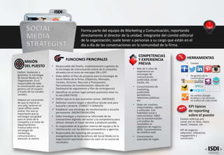 • Más de 5 años de
experiencia en
estrategia de
comunicación,
publicidad, social
media, etc.
• Conocimientos de
marketing,
publicidad,
periodismo,
relaciones públicas,
etc
• Debe ser creativo,
emprendedor, rápido
y enfocado. Con
habilidad social y
comunicativa. Hábil
con la monitorización
y el análisis de
resultados vs
objetivos de negocio.
(ROI). Conocimientos
de analítica web
• Conocimiento
avanzado de inglés
COMPETENCIAS
Y EXPERIENCIA
PREVIA
FUNCIONES PRINCIPALES
• Responsable del Diseño, implementación y gestión de
la estrategia de comunicación online de la compañía
alineada con el resto de mensajes ON y OFF.
• Debe definir el Plan de proyecto para la estrategia de
Social Media de la firma: (Objetivos, Mensajes,
Canales, Acciones, Recursos y Presupuesto,
Herramientas de monitorización; ideación del
Dashboard de seguimiento y Plan de contingencia)
 Identificar en primer lugar porqué queremos estar en
la red (OBJETIVOS)
 Definir qué es lo que queremos contar. (MENSAJE)
 Delimitar nuestro target e identificar donde está para
buscarle y atraerle. (TARGET Y CANALES)
 Establecer una estrategia de monitorización y escucha
permanente. (MONITORIZACIÓN)
• Debe investigar y mantenerse informado de las
innovaciones digitales del sector y la competencia para
ofrecer siempre el mejor servicio y producto posible.
• Es responsable de la gestión interna del equipo y de la
interlocución con los distintos proveedores y agencias.
• Responsable del reporting del proyecto y
evangelización de los beneficios del Social Media en la
organización aportando datos de valor en la cuenta de
resultados.
Definir, implantar y
gestionar la estrategia
de Social Media en la
Organización. Es el
responsable de toda
la conversación que se
genera con el usuario
a través de los canales
sociales.
Deberá ser consciente
de que la marca es
una sola; tanto en el
canal offline como
online. Por eso es
importante que la
estrategia sea global
para el resto de la
compañía y el resto de
departamentos
involucrados en la
estrategia de
marketing,
comunicación y
atención al cliente.
MISIÓN
DEL PUESTO
SOCIAL
MEDIA
STRATEGIST
Forma parte del equipo de Marketing y Comunicación, reportando
directamente al director de la unidad. Integrante del comité editorial
de la organización; suele tener a personas a su cargo que están en el
día a día de las conversaciones en la comunidad de la firma.
KPI típicos
de reporting
sobre el puesto
Existen métricas por
canal; por ej: likes, share,
tweet, retweet, etc
KPI de negocio:
adquisión, relevancia,
engagement y
conversión.
HERRAMIENTAS
• Canales
• De gestión de la
conversación
• De análisis (Google
Analitycs y los servicios
de análisis de cada canal)
 